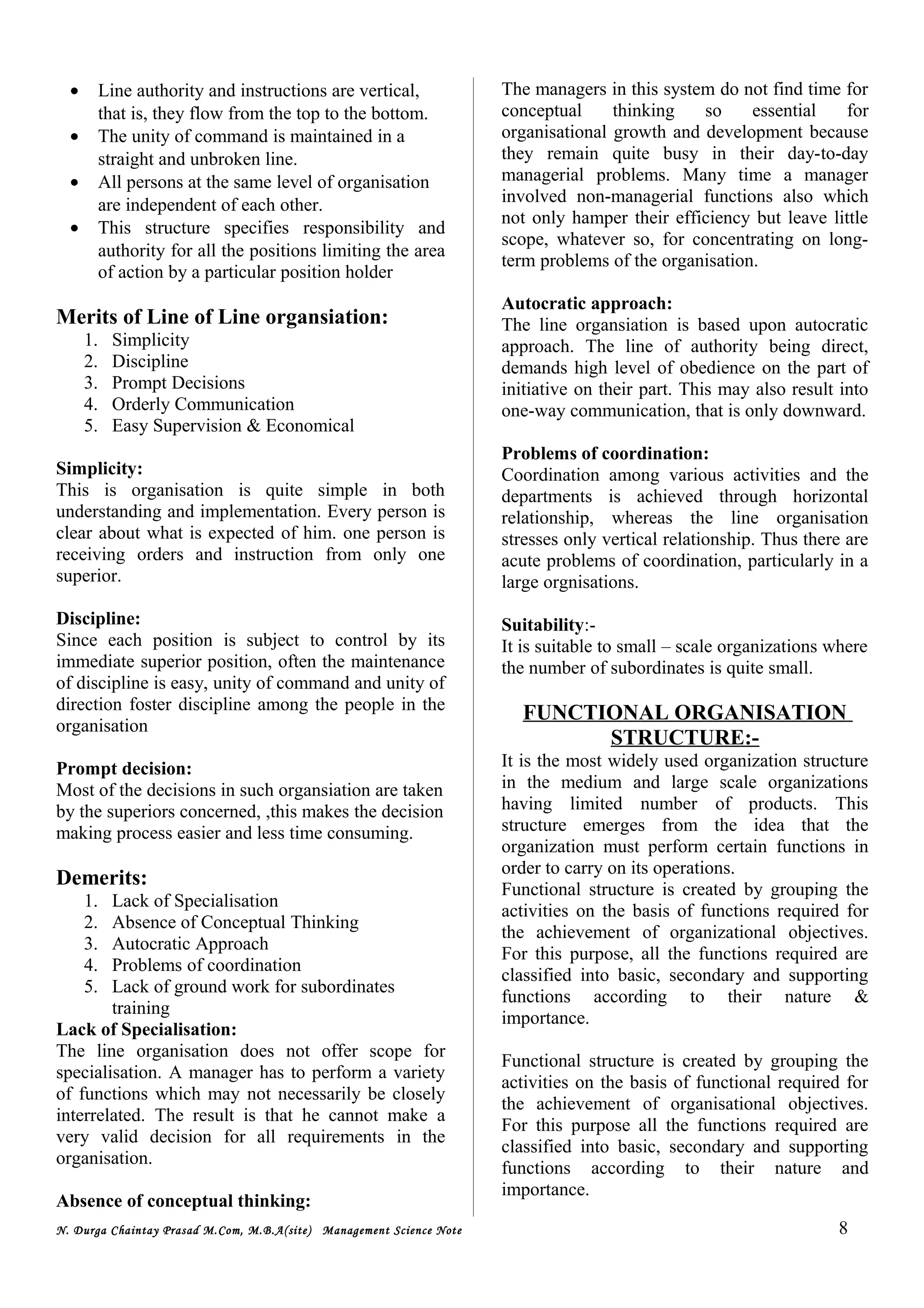 • Line authority and instructions are vertical,
that is, they flow from the top to the bottom.
• The unity of command is maintained in a
straight and unbroken line.
• All persons at the same level of organisation
are independent of each other.
• This structure specifies responsibility and
authority for all the positions limiting the area
of action by a particular position holder
Merits of Line of Line organsiation:
1. Simplicity
2. Discipline
3. Prompt Decisions
4. Orderly Communication
5. Easy Supervision & Economical
Simplicity:
This is organisation is quite simple in both
understanding and implementation. Every person is
clear about what is expected of him. one person is
receiving orders and instruction from only one
superior.
Discipline:
Since each position is subject to control by its
immediate superior position, often the maintenance
of discipline is easy, unity of command and unity of
direction foster discipline among the people in the
organisation
Prompt decision:
Most of the decisions in such organsiation are taken
by the superiors concerned, ,this makes the decision
making process easier and less time consuming.
Demerits:
1. Lack of Specialisation
2. Absence of Conceptual Thinking
3. Autocratic Approach
4. Problems of coordination
5. Lack of ground work for subordinates
training
Lack of Specialisation:
The line organisation does not offer scope for
specialisation. A manager has to perform a variety
of functions which may not necessarily be closely
interrelated. The result is that he cannot make a
very valid decision for all requirements in the
organisation.
Absence of conceptual thinking:
The managers in this system do not find time for
conceptual thinking so essential for
organisational growth and development because
they remain quite busy in their day-to-day
managerial problems. Many time a manager
involved non-managerial functions also which
not only hamper their efficiency but leave little
scope, whatever so, for concentrating on long-
term problems of the organisation.
Autocratic approach:
The line organsiation is based upon autocratic
approach. The line of authority being direct,
demands high level of obedience on the part of
initiative on their part. This may also result into
one-way communication, that is only downward.
Problems of coordination:
Coordination among various activities and the
departments is achieved through horizontal
relationship, whereas the line organisation
stresses only vertical relationship. Thus there are
acute problems of coordination, particularly in a
large orgnisations.
Suitability:-
It is suitable to small – scale organizations where
the number of subordinates is quite small.
FUNCTIONAL ORGANISATION
STRUCTURE:-
It is the most widely used organization structure
in the medium and large scale organizations
having limited number of products. This
structure emerges from the idea that the
organization must perform certain functions in
order to carry on its operations.
Functional structure is created by grouping the
activities on the basis of functions required for
the achievement of organizational objectives.
For this purpose, all the functions required are
classified into basic, secondary and supporting
functions according to their nature &
importance.
Functional structure is created by grouping the
activities on the basis of functional required for
the achievement of organisational objectives.
For this purpose all the functions required are
classified into basic, secondary and supporting
functions according to their nature and
importance.
N. Durga Chaintay Prasad M.Com, M.B.A(site) Management Science Note 8
 