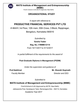 MATS Institute of Management and Entrepreneurship
(MIME)
First B- School of JGI (AICTE Approved, New Delhi)
ORGANIZATIONAL STUDY
A report with reference to
PRODUCTIVE FINANCIAL SERVICES PVT LTD
# 464/41,1st Floor, 12th main, 55th Cross, 3 Block, Rajajinagar,
Bengaluru, Karnataka 560010
Submitted by
Varsha Yadav
Reg. No.:17MIME12114
From 15/11/2017 to 31/12/2017
In partial fulfillment of the requirements for the award of
Post Graduate Diploma in Management (PGDM)
Under the supervision and guidance of
Prof.Sakthivel Mr. Sharath Gopinath
Faculty Member Director and CEO
Submitted to
MATS Institute of Management and Entrepreneurship (MIME)
First B-School of JGI (Approved by AICTE, New Delhi)
Jakkasandra Post, Kanakapura Taluk, Ramanagara Dist. - 562112, Karnataka
Academic Year 2017
 