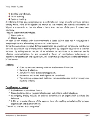 Friday, October 07, 2011



       Building shared vision.
       Team learning.
       Systems thinking.
A system is defined as an assemblage or a combination of things or parts forming a complex
unitary whole. Parts of the system are known as sub systems .The various subsystems are
aligned in some order so that the whole is better than the sum of the parts. A system has a
boundary .
They are classified into two types .
    1) Open systems
    2) Closed systems .
An open system interacts with the environment, a closed system does not. A living system is
an open system and all nonliving systems are closed system.
Bernard an American executive defined organization as a system of consciously coordinated
personal activities of two or more persons held together by a capacity to generate a common
purpose , by willingness on the part of its members to contribute to its processes and by
effective communications. He also proposed a theory of contributions inducements or
incentives for satisfaction and equilibrium .This theory has greatly influenced the later theories
of motivation.

Features:
                  Open system considers organization environmental interface.
                  Dynamic & adaptive.
                  A multilevel multi-dimensional approach.
                  Both micro and macro level aspects are considered.
                  The systemic arrangement facilitates communication and control through man
                   machine systems.


Contingency theory:
    Is also known as situational theory.
    No particular design or managerial action can suit all time and all situations
    Contingency theory focuses on external determinants of organization structure and
      behavior.
    It fills an important lacuna of the systems theory by spelling out relationship between
      organization and its environment.
“There is no one best way to organize”


Assignment By Rajat Sharma                                                                  Page 4
 
