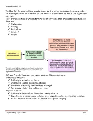 Friday, October 07, 2011

The idea that the organizational structures and control systems manager choose depend on—
are contingent on—characteristics of the external environment in which the organization
operates.
There are various factors which determine the effectiveness of an organization structure and
those are:
    Environment
    Strategy
    Technology
    Size, and
    People




Different Types Of Structures that can be used for different situations:
Mechanistic Structure:
    Authority is centralized at the top.
    Emphasis is on strict discipline and order
    Employees are closely monitored and managed.
    Can be very efficient in a stable environment.
Organic Structure:
    Authority is decentralized throughout the organization.
    Departments are encouraged to take a cross-departmental or functional perspective.
    Works best when environment is unstable and rapidly changing.




Assignment By Rajat Sharma                                                            Page 5
 
