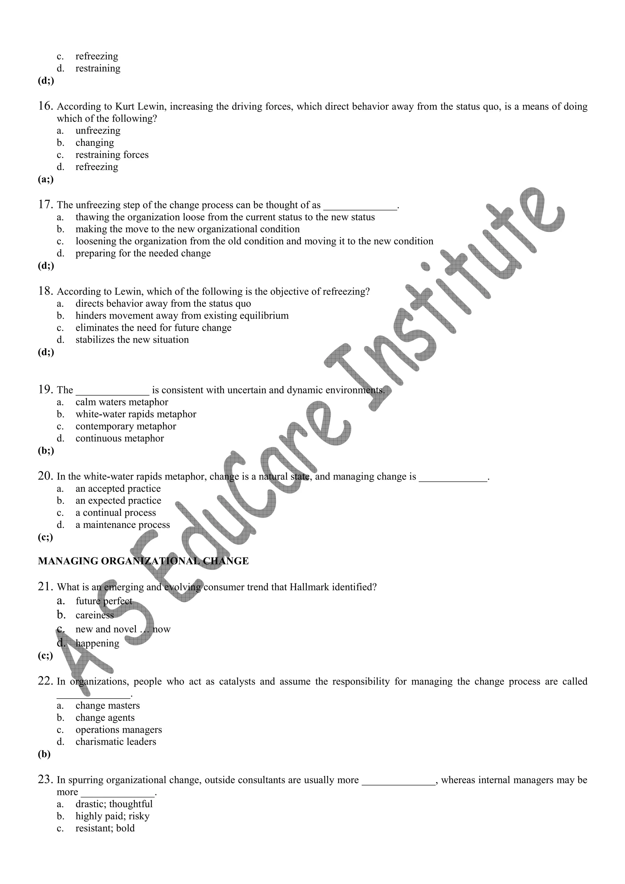 c. refreezing
d. restraining
(d;)
16. According to Kurt Lewin, increasing the driving forces, which direct behavior away from the status quo, is a means of doing
which of the following?
a. unfreezing
b. changing
c. restraining forces
d. refreezing
(a;)
17. The unfreezing step of the change process can be thought of as ______________.
a. thawing the organization loose from the current status to the new status
b. making the move to the new organizational condition
c. loosening the organization from the old condition and moving it to the new condition
d. preparing for the needed change
(d;)
18. According to Lewin, which of the following is the objective of refreezing?
a. directs behavior away from the status quo
b. hinders movement away from existing equilibrium
c. eliminates the need for future change
d. stabilizes the new situation
(d;)
19. The ______________ is consistent with uncertain and dynamic environments.
a. calm waters metaphor
b. white-water rapids metaphor
c. contemporary metaphor
d. continuous metaphor
(b;)
20. In the white-water rapids metaphor, change is a natural state, and managing change is _____________.
a. an accepted practice
b. an expected practice
c. a continual process
d. a maintenance process
(c;)
MANAGING ORGANIZATIONAL CHANGE
21. What is an emerging and evolving consumer trend that Hallmark identified?
a. future perfect
b. careiness
c. new and novel … now
d. happening
(c;)
22. In organizations, people who act as catalysts and assume the responsibility for managing the change process are called
______________.
a. change masters
b. change agents
c. operations managers
d. charismatic leaders
(b)
23. In spurring organizational change, outside consultants are usually more ______________, whereas internal managers may be
more ______________.
a. drastic; thoughtful
b. highly paid; risky
c. resistant; bold
 