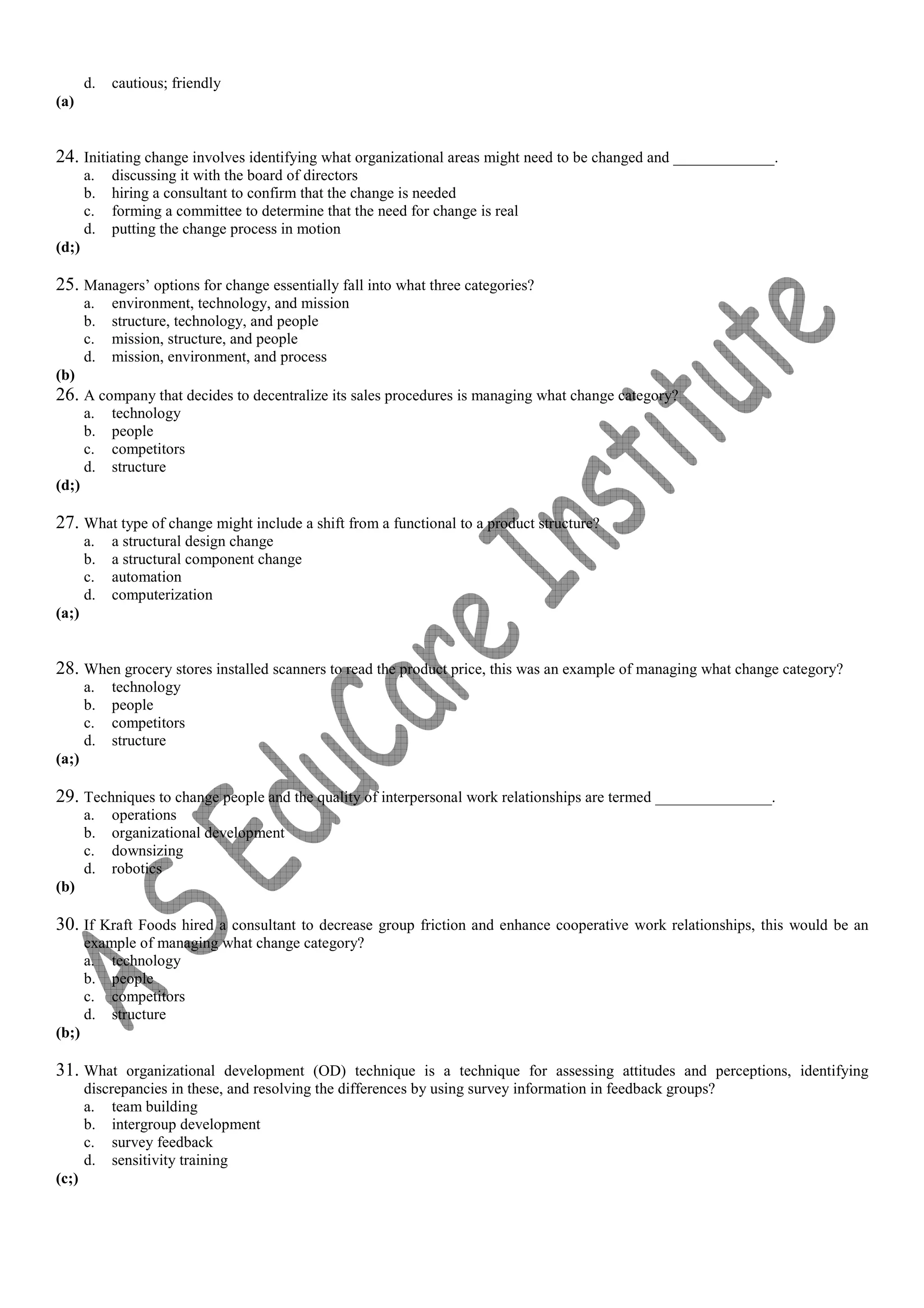 d. cautious; friendly
(a)
24. Initiating change involves identifying what organizational areas might need to be changed and _____________.
a. discussing it with the board of directors
b. hiring a consultant to confirm that the change is needed
c. forming a committee to determine that the need for change is real
d. putting the change process in motion
(d;)
25. Managers’ options for change essentially fall into what three categories?
a. environment, technology, and mission
b. structure, technology, and people
c. mission, structure, and people
d. mission, environment, and process
(b)
26. A company that decides to decentralize its sales procedures is managing what change category?
a. technology
b. people
c. competitors
d. structure
(d;)
27. What type of change might include a shift from a functional to a product structure?
a. a structural design change
b. a structural component change
c. automation
d. computerization
(a;)
28. When grocery stores installed scanners to read the product price, this was an example of managing what change category?
a. technology
b. people
c. competitors
d. structure
(a;)
29. Techniques to change people and the quality of interpersonal work relationships are termed _______________.
a. operations
b. organizational development
c. downsizing
d. robotics
(b)
30. If Kraft Foods hired a consultant to decrease group friction and enhance cooperative work relationships, this would be an
example of managing what change category?
a. technology
b. people
c. competitors
d. structure
(b;)
31. What organizational development (OD) technique is a technique for assessing attitudes and perceptions, identifying
discrepancies in these, and resolving the differences by using survey information in feedback groups?
a. team building
b. intergroup development
c. survey feedback
d. sensitivity training
(c;)
 