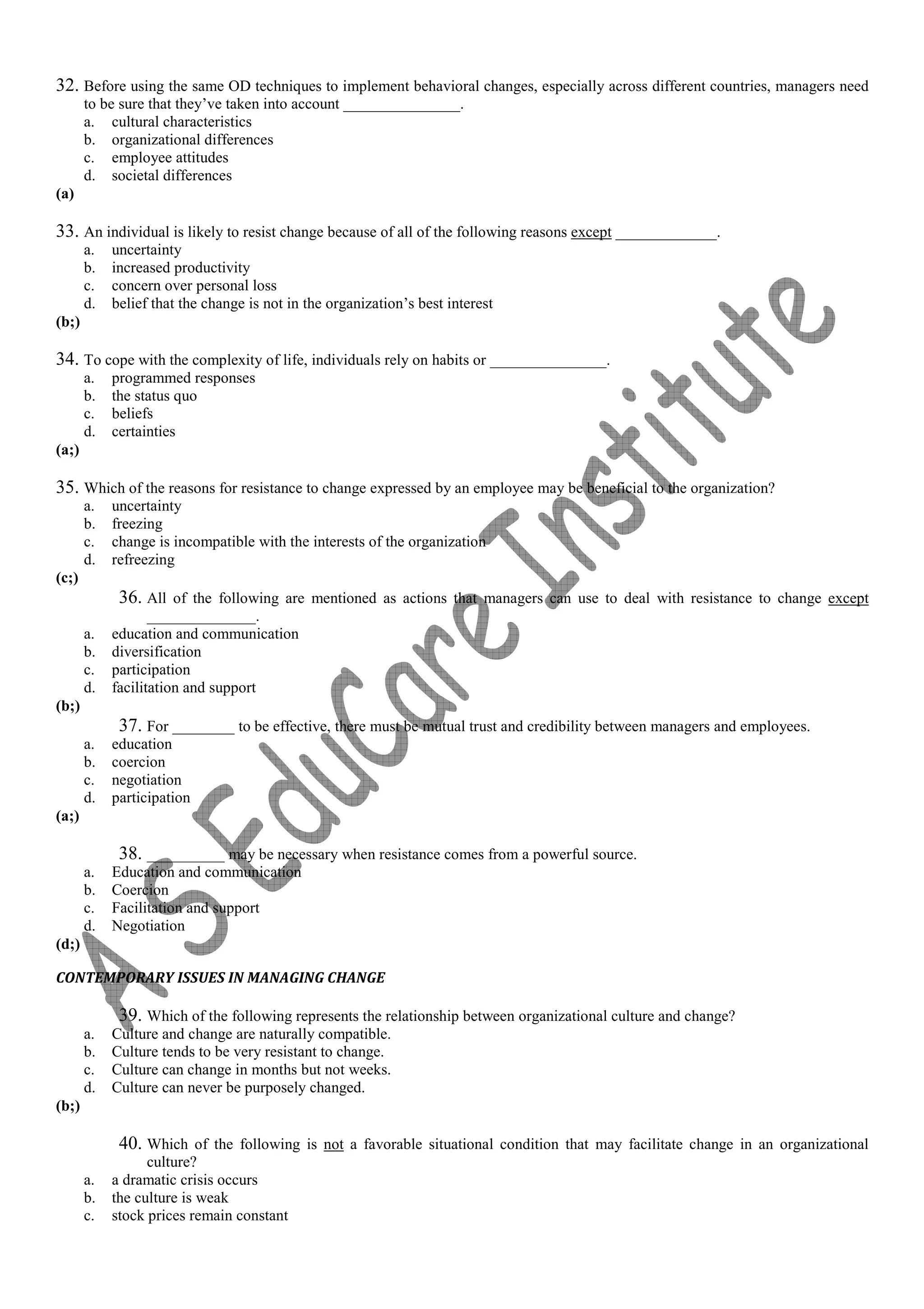 32. Before using the same OD techniques to implement behavioral changes, especially across different countries, managers need
to be sure that they’ve taken into account _______________.
a. cultural characteristics
b. organizational differences
c. employee attitudes
d. societal differences
(a)
33. An individual is likely to resist change because of all of the following reasons except _____________.
a. uncertainty
b. increased productivity
c. concern over personal loss
d. belief that the change is not in the organization’s best interest
(b;)
34. To cope with the complexity of life, individuals rely on habits or _______________.
a. programmed responses
b. the status quo
c. beliefs
d. certainties
(a;)
35. Which of the reasons for resistance to change expressed by an employee may be beneficial to the organization?
a. uncertainty
b. freezing
c. change is incompatible with the interests of the organization
d. refreezing
(c;)
36. All of the following are mentioned as actions that managers can use to deal with resistance to change except
______________.
a. education and communication
b. diversification
c. participation
d. facilitation and support
(b;)
37. For ________ to be effective, there must be mutual trust and credibility between managers and employees.
a. education
b. coercion
c. negotiation
d. participation
(a;)
38. __________ may be necessary when resistance comes from a powerful source.
a. Education and communication
b. Coercion
c. Facilitation and support
d. Negotiation
(d;)
CONTEMPORARY ISSUES IN MANAGING CHANGE
39. Which of the following represents the relationship between organizational culture and change?
a. Culture and change are naturally compatible.
b. Culture tends to be very resistant to change.
c. Culture can change in months but not weeks.
d. Culture can never be purposely changed.
(b;)
40. Which of the following is not a favorable situational condition that may facilitate change in an organizational
culture?
a. a dramatic crisis occurs
b. the culture is weak
c. stock prices remain constant
 