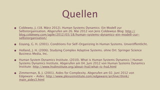 Quellen
•   Coldewey, J. (18. März 2012). Human Systems Dynamics: Ein Modell zur
    Selbstorganisation. Abgerufen am 26. Mai 2012 von Jens Coldeweys Blog: http://
    blog.coldewey.com/agile/2012/03/18/human-systems-dynamics-ein-modell-zur-
    selbstorganisation/

•   Eoyang, G. H. (2001). Conditions For Self-Organizing In Human Systems. Unveröffentlicht.

•   Holland, J. H. (2006). Studying Complex Adaptive Systems. ohne Ort: Springer Science
    Business Media, Inc.

•   Human System Dynamics Institute. (2010). What is Human Systems Dynamics | Human
    Systems Dynamics Institute. Abgerufen am 04. Juni 2012 von Human Systems Dynamics
    Institute: http://www.hsdinstitute.org/about-hsd/what-is-hsd.html

•   Zimmerman, B. J. (2001). Aides for Complexity. Abgerufen am 02. Juni 2012 von
    Edgeware - Aides: http://www.plexusinstitute.com/edgeware/archive/think/
    main_aides3.html
 