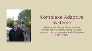 Komplexe Adaptive
                                                                                                     Systeme
                                                                                                    Systeme die eine große Anzahl an
                                                                                                   Komponenten haben, häuﬁg Aktoren
                                                                                                 genannt, die interagieren und adaptieren
                                                                                                                oder lernen.


Holland, J. H. (2006). Studying Complex Adaptive Systems
Bild: Krasnow Institute for Advanced Study, http://krasnow1.gmu.edu/decade/decade_speakers.htm
 