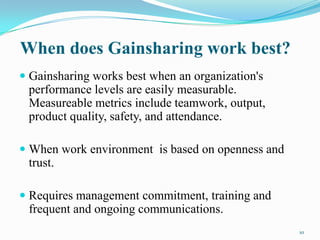 When does Gainsharing work best?
 Gainsharing works best when an organization's
performance levels are easily measurable.
Measureable metrics include teamwork, output,
product quality, safety, and attendance.
 When work environment is based on openness and
trust.

 Requires management commitment, training and
frequent and ongoing communications.
10

 