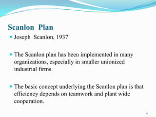 Scanlon Plan
 Joseph Scanlon, 1937
 The Scanlon plan has been implemented in many
organizations, especially in smaller unionized

industrial firms.
 The basic concept underlying the Scanlon plan is that

efficiency depends on teamwork and plant wide
cooperation.
12

 