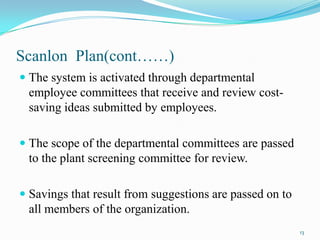 Scanlon Plan(cont……)
 The system is activated through departmental
employee committees that receive and review costsaving ideas submitted by employees.

 The scope of the departmental committees are passed
to the plant screening committee for review.
 Savings that result from suggestions are passed on to
all members of the organization.
13

 