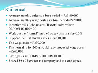 Numerical
 Average monthly sales as a base period = Rs1,00,000

 Average monthly wage costs as a base period=Rs20,000
 Incentive = Rs Labours cost/ Rs total sales value=








20,000/1,00,000= 20
Work out the "normal" ratio of wage costs to sales=20%
Suppose the first month's sales =Rs2,00,000
The wage costs = Rs30,000
The normal ratio (20%) would have produced wage costs
=Rs40,000
Saving= Rs 40,000-Rs 30000 =Rs10,000
Shared 50-50 between the company and the employees.
15

 