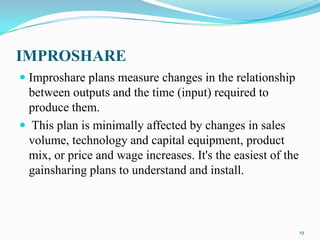 IMPROSHARE
 Improshare plans measure changes in the relationship
between outputs and the time (input) required to
produce them.
 This plan is minimally affected by changes in sales

volume, technology and capital equipment, product
mix, or price and wage increases. It's the easiest of the
gainsharing plans to understand and install.

19

 