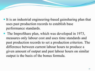  It is an industrial engineering-based gainsharing plan that

uses past production records to establish base
performance standards.
 The ImproShare plan, which was developed in 1973,
measures only labour cost and uses time standards and
past production records to set a production criterion. The
difference between current labour hours to produce a
given amount of output and past labour hours on similar
output is the basis of the bonus formula.

20

 