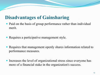 Disadvantages of Gainsharing
 Paid on the basis of group performance rather than individual

merit.
 Requires a participative management style.
 Requires that management openly shares information related to

performance measures.
 Increases the level of organizational stress since everyone has

more of a financial stake in the organization's success.
23

 