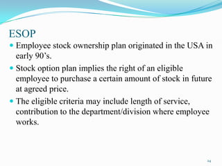 ESOP
 Employee stock ownership plan originated in the USA in

early 90’s.
 Stock option plan implies the right of an eligible
employee to purchase a certain amount of stock in future
at agreed price.
 The eligible criteria may include length of service,
contribution to the department/division where employee
works.

24

 