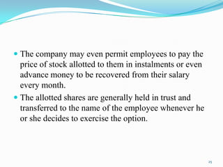  The company may even permit employees to pay the
price of stock allotted to them in instalments or even
advance money to be recovered from their salary
every month.

 The allotted shares are generally held in trust and
transferred to the name of the employee whenever he
or she decides to exercise the option.

25

 