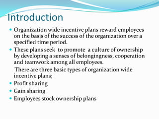 Introduction
 Organization wide incentive plans reward employees







on the basis of the success of the organization over a
specified time period.
These plans seek to promote a culture of ownership
by developing a senses of belongingness, cooperation
and teamwork among all employees.
There are three basic types of organization wide
incentive plans;
Profit sharing
Gain sharing
Employees stock ownership plans

 