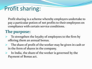 Profit sharing:
Profit sharing is a scheme whereby employers undertake to
pay a particular potion of net profits to their employees on
compliance with certain service conditions.

The purpose:


To strengthen the loyalty of employees to the firm by
offering them an annual bonus.
 The share of profit of the worker may be given in cash or
in the form of shares in the company.
 In India, the share of the worker is governed by the
Payment of Bonus act.

 