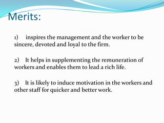 Merits:
1) inspires the management and the worker to be
sincere, devoted and loyal to the firm.
2) It helps in supplementing the remuneration of
workers and enables them to lead a rich life.

3) It is likely to induce motivation in the workers and
other staff for quicker and better work.

 