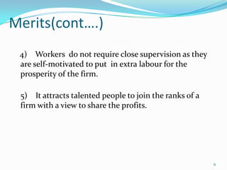 Merits(cont….)
4) Workers do not require close supervision as they
are self-motivated to put in extra labour for the
prosperity of the firm.

5) It attracts talented people to join the ranks of a
firm with a view to share the profits.

6

 