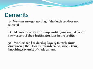 Demerits
1) Workers may get nothing if the business does not
succeed.
2) Management may dress up profit figures and deprive
the workers of their legitimate share in the profits.
3) Workers tend to develop loyalty towards firms
discounting their loyalty towards trade unions, thus,
impairing the unity of trade unions.

 