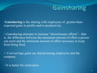 •Gainsharing is the sharing with employees of greater-than-

expected gains in profits and/or productivity.
Gainsharing attempts to increase ―discretionary efforts‖—that

is, the difference between the maximum amount of effort a person
can exert and the minimum amount of effort necessary to keep
from being fired.
 Cost-savings gains are shared among employees and the

company.
It is better for motivation.
8

 