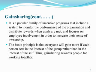 Gainsharing(cont…….)
 It is a popular family of incentive programs that include a

system to monitor the performance of the organization and
distribute rewards when goals are met, and focuses on
employee involvement in order to increase their sense of
ownership.
 The basic principle is that everyone will gain more if each
person acts in the interest of the group rather than in the
interest of the self. Thus, gainsharing rewards people for
working together.

9

 
