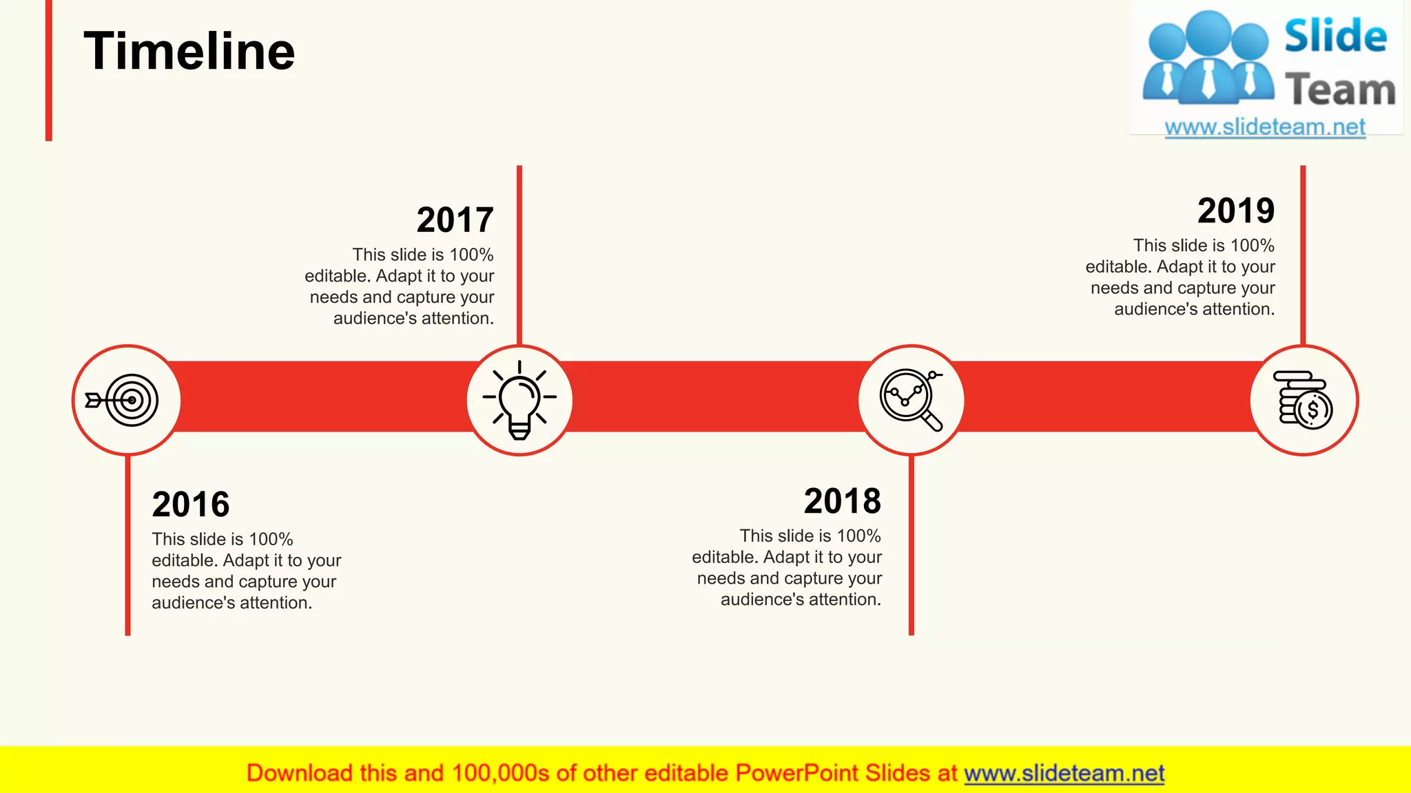 Timeline
2016
This slide is 100%
editable. Adapt it to your
needs and capture your
audience's attention.
2017
This slide is 100%
editable. Adapt it to your
needs and capture your
audience's attention.
2018
This slide is 100%
editable. Adapt it to your
needs and capture your
audience's attention.
2019
This slide is 100%
editable. Adapt it to your
needs and capture your
audience's attention.
16
 