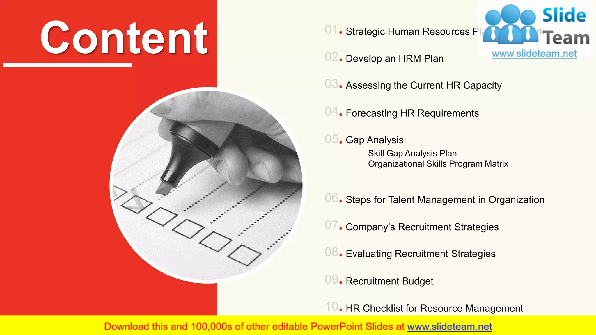 Content Strategic Human Resources Plan Framework
Develop an HRM Plan
Assessing the Current HR Capacity
Forecasting HR Requirements
Gap Analysis
Skill Gap Analysis Plan
Organizational Skills Program Matrix
Steps for Talent Management in Organization
Company’s Recruitment Strategies
Recruitment Budget
Evaluating Recruitment Strategies
HR Checklist for Resource Management
2
 