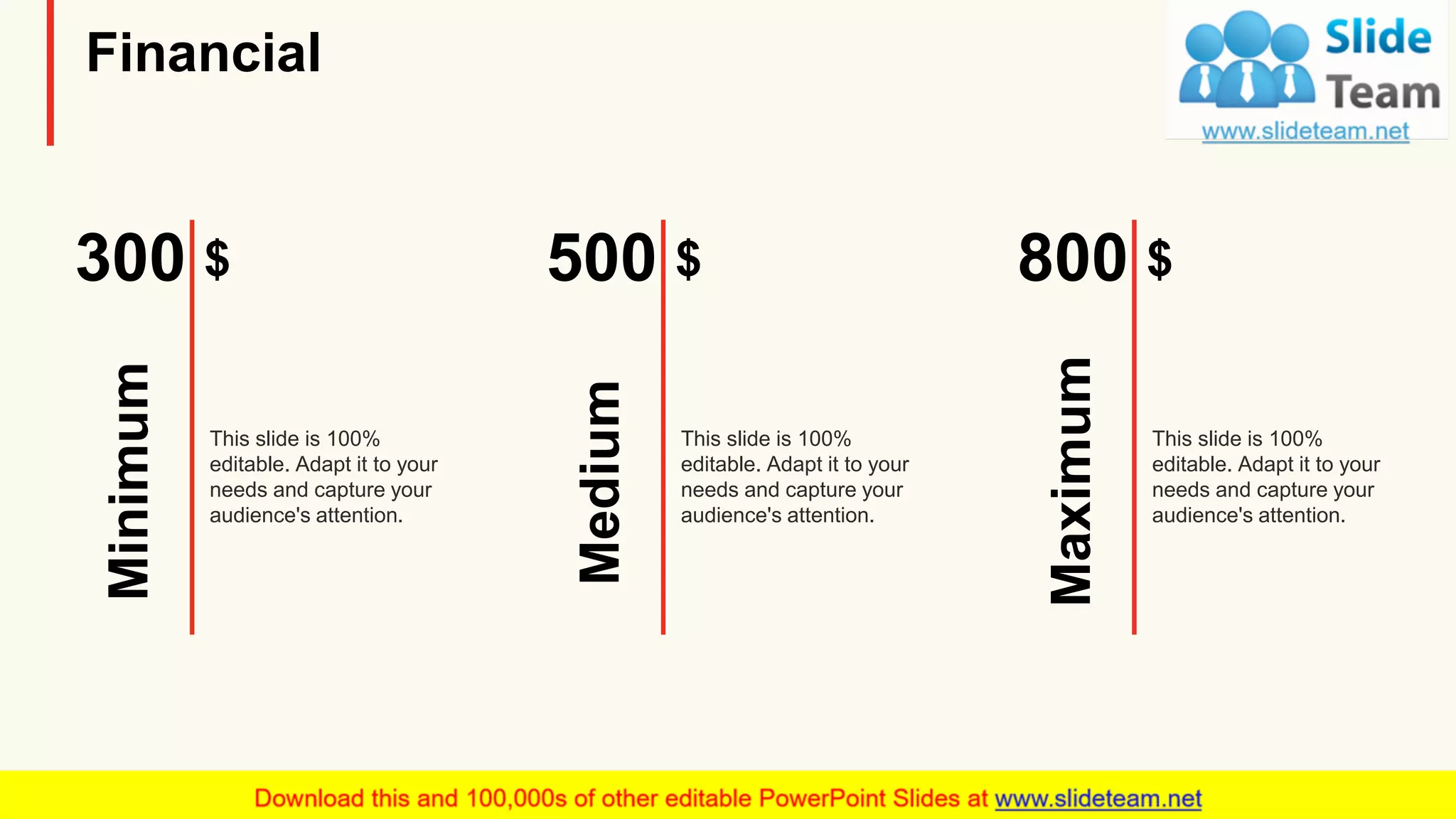 Financial
$300
Minimum
This slide is 100%
editable. Adapt it to your
needs and capture your
audience's attention.
$500
Medium
This slide is 100%
editable. Adapt it to your
needs and capture your
audience's attention.
$800
Maximum
This slide is 100%
editable. Adapt it to your
needs and capture your
audience's attention.
22
 