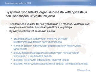 Kysyimme työnantajilta organisatorisesta ketteryydestä ja
sen lisäämiseen liittyvistä tekijöistä
• Tutkimukseen vastasi 18 773 työnantajaa 42 maassa. Vastaajat ovat
rekrytoivia esimiehiä, henkilöstöpäälliköitä ja -johtajia.
• Kysymykset koskivat seuraavia asioita:
 organisatorisen ketteryyden merkitys yrityksen
liiketoimintatavoitteiden saavuttamisessa
 ylimmän johdon näkemykset organisatorisen ketteryyden
tärkeydestä
 sitoutuminen organisatorisen ketteryyden kehittämiseen
viimeisten 12 kuukauden aikana
 sisäiset, ketteryyttä edistävät tai lisäävät tekijät
 sisäiset, ketteryyden saavuttamista estävät tai hidastavat tekijät
2Organisatorinen ketteryys 2014
© ManpowerGroup
 