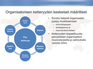 Organisatorisen ketteryyden keskeiset määritteet
Org.
ketteryys
Jousta-
vuus
Nopeus
Muutos-
valmius
Markkina-
osaaminen
Oppimi-
nen
Innova-
tiivisuus
• Kuinka helposti organisaatio
pystyy muokkaamaan
– toimintatapojaan
– strategiaansa ja
– resurssirakennettaan
• Ketteryyden tarpeellisuutta
perustellaan organisaation
muutostarpeilla ja valmiuksilla
vastata niihin.
3
 