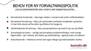 BEHOV FOR NY FORVALTNINGSPOLITIK
LAD OS EKSPERIMENTERE DER, HVOR VI IKKE SKABER RESULTATER...
Demokratisk funderede – løsninger skabes i samspil med andre velfærdsaktører
Kompetent forvaltning – fokus på samfundets ændrede muligheder og behov.
Vi skal stille skarpt på formålet og effekten for borgerne
Værdiskabende forvaltning – fokus på perspektiver og mod til nyt syn på effekt
Samarbejde på tværs – særligt ved komplekse problemstillinger, med mange
fagområder i spil. Helhed, det fælles og rollefordeling - også på tværs af sektorer
Kulturbærende – ledelsesrummet skal tages tilbage og ledelseskæden styrkes
 