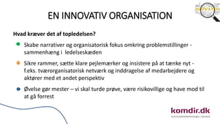 EN INNOVATIV ORGANISATION
Hvad kræver det af topledelsen?
Skabe narrativer og organisatorisk fokus omkring problemstillinger -
sammenhæng i ledelseskæden
Sikre rammer, sætte klare pejlemærker og insistere på at tænke nyt -
f.eks. tværorganisatorisk netværk og inddragelse af medarbejdere og
aktører med et andet perspektiv
Øvelse gør mester – vi skal turde prøve, være risikovillige og have mod til
at gå forrest
 