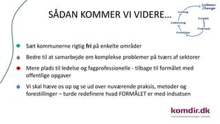 SÅDAN KOMMER VI VIDERE…
Sæt kommunerne rigtig fri på enkelte områder
Bedre til at samarbejde om komplekse problemer på tværs af sektorer
Mere plads til ledelse og fagprofessionelle - tilbage til formålet med
offentlige opgaver
Vi skal hæve os op og se ud over nuværende praksis, metoder og
forestillinger – turde redefinere hvad FORMÅLET er med indsatsen
 