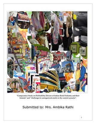 “Comparative Study on Profitability Drivers of Indian Retail Industry and their
   formats” and “challenges to unorganized retails in the current scenario”.




       Submitted to: Mrs. Ambika Rathi


                                                                                  1
 