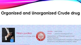 Organized and Unorganized Crude drug
Academica In-Charge, HOD,
PritamJuvatkar
Mobile :
Email : pritamjuvatkar@gmail.Com
9987779536
Department of Pharmacognosy and
Phytochemistry
Konkan Gyanpeeth Rahul Dharkar College of
Pharmacy and Research Institute, karjat
 
