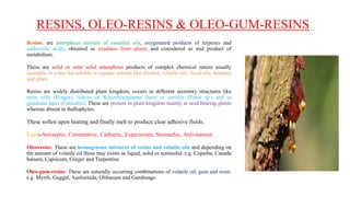RESINS, OLEO-RESINS & OLEO-GUM-RESINS
Resins: are amorphous mixture of essential oils, oxygenated products of terpenes and
carboxylic acids, obtained as exudates from plants and considered as end product of
metabolism.
These are solid or semi solid amorphous products of complex chemical nature usually
insoluble in water but soluble in organic solvent like alcohol, volatile oils, fixed oils, benzene
and ether.
Resins are widely distributed plant kingdom, occurs in different secretory structures like
resin cells (Ginger), Schizo or Schizolysogenous ducts or cavities (Pinus sp.) and in
glandular hairs (Cannabis). These are present in plant kingdom mainly in seed bearing plants
whereas absent in thallophytes.
These soften upon heating and finally melt to produce clear adhesive fluids.
Uses:-Antiseptic, Carminative, Cathartic, Expectorant, Stomachic, Anti-tumour.
Oleoresins: These are homogenous mixtures of resins and volatile oils and depending on
the amount of volatile oil these may exists as liquid, solid or semisolid. e.g. Copaiba, Canada
balsam, Capsicum, Ginger and Turpentine
Oleo-gum-resins: These are naturally occurring combinations of volatile oil, gum and resin.
e.g. Myrrh, Guggal, Asafoeitida, Olibanum and Gamboage.
 