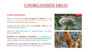 UNORGANISED DRUG
UNORGANISED DRUG
These are derived from parts of plant or animals by some
process of extraction and followed by purification , if
necessary. E.g. Juices, Extracts, Resins etc.
Unorganised drugs also known as acellular drugs as the
cellular structure is absent.
These are solid, semi solid, or liquid in nature. e.g. Oils,
Gums and Balsams.
Botanical or zoological terminology is inadequate to
describe them, but has to look for their physical characters,
such as density, viscosity, refractive index, optical rotation.
Chemical tests and physical standards are confirmatory
tests. E.g. Aloe, Opium, Castor oil, Agar, Pepsin etc.
 