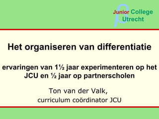 Het organiseren van differentiatie ervaringen van 1½ jaar experimenteren op het JCU en ½ jaar op partnerscholen Ton van der Valk,  curriculum coördinator JCU β Junior   College Utrecht 
