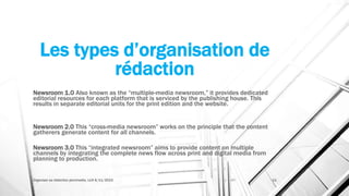 Les types d’organisation de
rédaction
Newsroom 1.0 Also known as the “multiple-media newsroom,” it provides dedicated
editorial resources for each platform that is serviced by the publishing house. This
results in separate editorial units for the print edition and the website.
Newsroom 2.0 This “cross-media newsroom” works on the principle that the content
gatherers generate content for all channels.
Newsroom 3.0 This “integrated newsroom” aims to provide content on multiple
channels by integrating the complete news flow across print and digital media from
planning to production.
Organiser sa rédaction plurimedia, LLN 6/11/2015 11
 