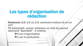 Les types d’organisation de
rédaction
Newsroom 1.0, 2.0 ou 3.0: comment évaluer où on en
est?
Pit Gottschalk, ancien rédacteur en chef du journal
allemand "Sportbild" : 4 critères
4 sur l’organisation
1 sur la production
Organiser sa rédaction plurimedia, LLN 6/11/2015 12
 