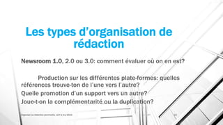 Les types d’organisation de
rédaction
Newsroom 1.0, 2.0 ou 3.0: comment évaluer où on en est?
Production sur les différentes plate-formes: quelles
références trouve-ton de l’une vers l’autre?
Quelle promotion d’un support vers un autre?
Joue-t-on la complémentarité ou la duplication?
Organiser sa rédaction plurimedia, LLN 6/11/2015 13
 