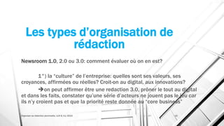 Les types d’organisation de
rédaction
Newsroom 1.0, 2.0 ou 3.0: comment évaluer où on en est?
1°) la “culture” de l’entreprise: quelles sont ses valeurs, ses
croyances, affirmées ou réelles? Croit-on au digital, aux innovations?
on peut affirmer être une redaction 3.0, prôner le tout au digital
et dans les faits, constater qu’une série d’acteurs ne jouent pas le jeu car
ils n’y croient pas et que la priorité reste donnée au “core business”
Organiser sa rédaction plurimedia, LLN 6/11/2015 15
 