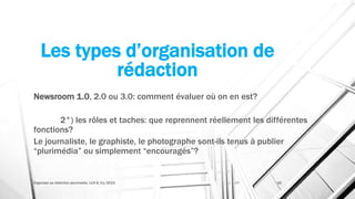 Les types d’organisation de
rédaction
Newsroom 1.0, 2.0 ou 3.0: comment évaluer où on en est?
2°) les rôles et taches: que reprennent réellement les différentes
fonctions?
Le journaliste, le graphiste, le photographe sont-ils tenus à publier
“plurimédia” ou simplement “encouragés”?
Organiser sa rédaction plurimedia, LLN 6/11/2015 16
 