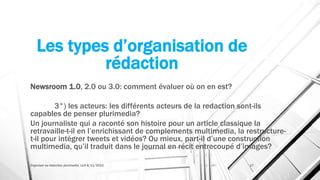 Les types d’organisation de
rédaction
Newsroom 1.0, 2.0 ou 3.0: comment évaluer où on en est?
3°) les acteurs: les différents acteurs de la redaction sont-ils
capables de penser plurimedia?
Un journaliste qui a raconté son histoire pour un article classique la
retravaille-t-il en l’enrichissant de complements multimedia, la restructure-
t-il pour intégrer tweets et vidéos? Ou mieux, part-il d’une construction
multimedia, qu’il traduit dans le journal en récit entrecoupé d’images?
Organiser sa rédaction plurimedia, LLN 6/11/2015 17
 