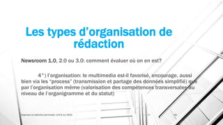 Les types d’organisation de
rédaction
Newsroom 1.0, 2.0 ou 3.0: comment évaluer où on en est?
4°) l’organisation: le multimedia est-il favorisé, encourage, aussi
bien via les “process” (transmission et partage des données simplifié) que
par l’organisation même (valorisation des compétences transversales au
niveau de l’organigramme et du statut)
Organiser sa rédaction plurimedia, LLN 6/11/2015 18
 