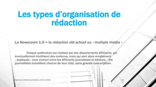 Les types d’organisation de
rédaction
La Newsroom 1.0 = la rédaction old school ou « multiple media »
Chaque publication est réalisée par des départements différents, qui
éventuellement réutilisent des contenus, mais qui sont alors simplement
« dupliqués » sans contact entre les différents journalistes et éditeurs. : les
journalistes travaillent chacun de leur côté, sans grande concertation.
Organiser sa rédaction plurimedia, LLN 6/11/2015 19
 