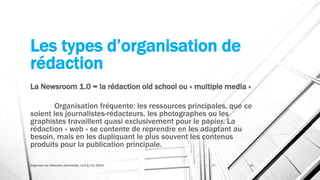 Les types d’organisation de
rédaction
La Newsroom 1.0 = la rédaction old school ou « multiple media »
Organisation fréquente: les ressources principales, que ce
soient les journalistes-rédacteurs, les photographes ou les
graphistes travaillent quasi exclusivement pour le papier. La
rédaction « web » se contente de reprendre en les adaptant au
besoin, mais en les dupliquant le plus souvent les contenus
produits pour la publication principale.
Organiser sa rédaction plurimedia, LLN 6/11/2015 21
 