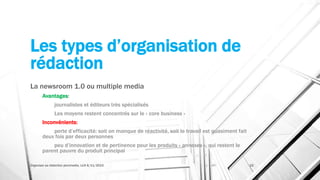 Les types d’organisation de
rédaction
La newsroom 1.0 ou multiple media
Avantages:
journalistes et éditeurs très spécialisés
Les moyens restent concentrés sur le « core business »
Inconvénients:
perte d’efficacité: soit on manque de réactivité, soit le travail est quasiment fait
deux fois par deux personnes
peu d’innovation et de pertinence pour les produits « annexes », qui restent le
parent pauvre du produit principal
Organiser sa rédaction plurimedia, LLN 6/11/2015 22
 