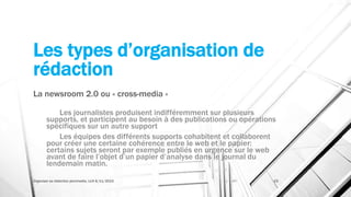 Les types d’organisation de
rédaction
La newsroom 2.0 ou « cross-media »
Les journalistes produisent indifféremment sur plusieurs
supports, et participent au besoin à des publications ou opérations
spécifiques sur un autre support
Les équipes des différents supports cohabitent et collaborent
pour créer une certaine cohérence entre le web et le papier:
certains sujets seront par exemple publiés en urgence sur le web
avant de faire l’objet d’un papier d’analyse dans le journal du
lendemain matin.
Organiser sa rédaction plurimedia, LLN 6/11/2015 23
 