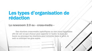 Les types d’organisation de
rédaction
La newsroom 2.0 ou « cross-media »
Des réunions cross-media (spécifiques ou non) sont organisées
afin de voir ce que chacun peut apporter à l’autre: le sujet qui
buzze ou provoque les réactions peut remonter dans le print, le
web va anticiper les gros sujets
Organiser sa rédaction plurimedia, LLN 6/11/2015 24
 